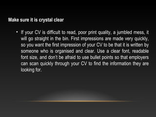 Make sure it is crystal clear
• If your CV is difficult to read, poor print quality, a jumbled mess, it 
will go straight in the bin. First impressions are made very quickly, 
so you want the first impression of your CV to be that it is written by 
someone who is organised and clear. Use a clear font, readable 
font size, and don’t be afraid to use bullet points so that employers 
can scan quickly through your CV to find the information they are 
looking for.
 