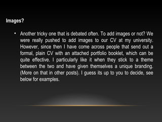 Images?
• Another tricky one that is debated often. To add images or not? We
were really pushed to add images to our CV at my university.
However, since then I have come across people that send out a
formal, plain CV with an attached portfolio booklet, which can be
quite effective. I particularly like it when they stick to a theme
between the two and have given themselves a unique branding.
(More on that in other posts). I guess its up to you to decide, see
below for examples.
 