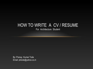 HOW TO WRITE A CV / RESUME
For Architecture Student
By: Pranay Kumar Tode
Email: pktode@yahoo.co.in
 
