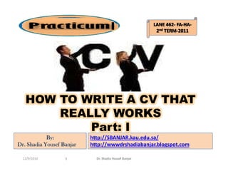 I




   HOW TO WRITE A CV THAT
       REALLY WORKS
           Part: I
            By:            http://SBANJAR.kau.edu.sa/
Dr. Shadia Yousef Banjar   http://wwwdrshadiabanjar.blogspot.com

  12/9/2010        1         Dr. Shadia Yousef Banjar
 