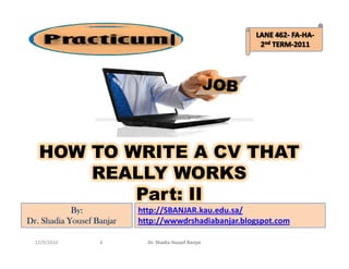 I




   HOW TO WRITE A CV THAT
       REALLY WORKS
           Part: II
            By:            http://SBANJAR.kau.edu.sa/
Dr. Shadia Yousef Banjar   http://wwwdrshadiabanjar.blogspot.com

  12/9/2010        1         Dr. Shadia Yousef Banjar
 