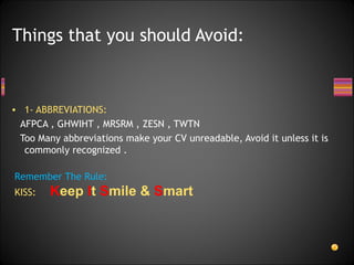 1- ABBREVIATIONS: AFPCA , GHWIHT , MRSRM , ZESN , TWTN Too Many abbreviations make your CV unreadable, Avoid it unless it is commonly recognized . Things that you should Avoid: Remember The Rule: KISS: K eep  I t  S mile &  S mart 
