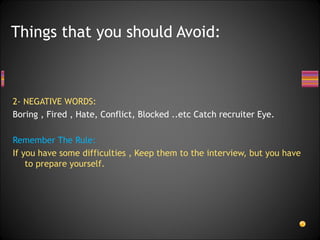 2- NEGATIVE WORDS: Boring , Fired , Hate, Conflict, Blocked ..etc Catch recruiter Eye.  Remember The Rule: If you have some difficulties , Keep them to the interview, but you have to prepare yourself.  Things that you should Avoid: 