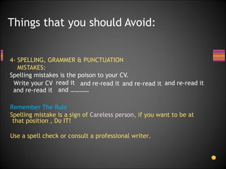 4- SPELLING, GRAMMER & PUNCTUATION  MISTAKES: Spelling mistakes is the poison to your CV. Things that you should Avoid: read it and re-read it and re-read it and re-read it and re-read it and ………… Remember The Rule : Spelling mistake is a sign of  Careless person , if you want to be at that position , Do IT! Use a spell check or consult a professional writer. Write your CV 
