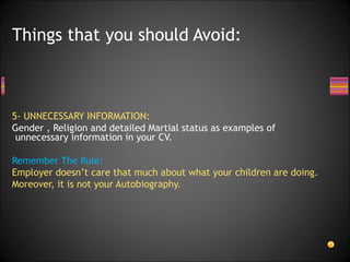 5- UNNECESSARY INFORMATION: Gender , Religion and detailed Martial status as examples of unnecessary information in your CV.  Remember The Rule: Employer doesn’t care that much about what your children are doing. Moreover, it is not your Autobiography. Things that you should Avoid: 