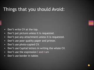 Don’t write CV at the top. Don’t put picture unless it is requested. Don’t put any attachment unless it is requested. Don’t use poor quality paper and printer. Don’t use photo-copied CV. Don’t use Capital letters in writing the whole CV. Don’t use the expression  I and I am Don’t use border in tables Things that you should Avoid: 