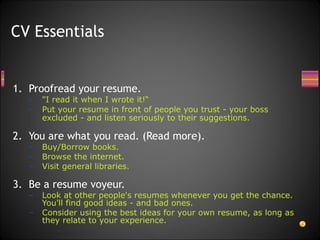 Proofread your resume. "I read it when I wrote it!“ Put your resume in front of people you trust - your boss excluded - and listen seriously to their suggestions.   You are what you read. (Read more). Buy/Borrow books. Browse the internet. Visit general libraries. Be a resume voyeur. Look at other people's resumes whenever you get the chance. You'll find good ideas - and bad ones.  Consider using the best ideas for your own resume, as long as they relate to your experience. CV Essentials 