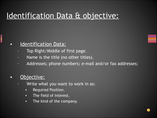 Identification Data: Top Right/Middle of first page. Name is the title (no other titles).  Addresses; phone numbers; e-mail and/or fax addresses; Objective: Write what you want to work in as: Required Position. The field of interest.  The kind of the company. Identification Data & objective: 