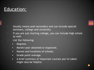 Usually means post-secondary and can include special seminars, college and university. If you are just starting college, you can include high school as well. List the following:  Degrees. Month/year obtained or expected. Names and locations of schools.  Grade point average. A brief summary of important courses you’ve taken might also be helpful. Education: 