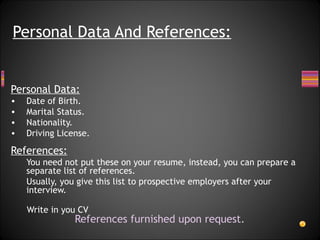 Personal Data: Date of Birth. Marital Status. Nationality. Driving License. References: You need not put these on your resume, instead, you can prepare a separate list of references. Usually, you give this list to prospective employers after your interview. Write in you CV References furnished upon request. Personal Data And References: 