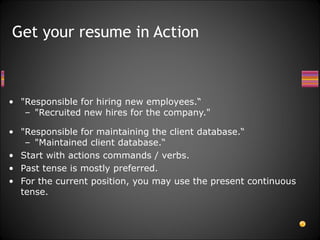 "Responsible for hiring new employees.“ "Recruited new hires for the company."  "Responsible for maintaining the client database.“ "Maintained client database.“ Start with actions commands / verbs. Past tense is mostly preferred. For the current position, you may use the present continuous tense.  Get your resume in Action 