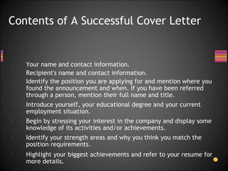 Contents of A Successful Cover Letter Your name and contact information. Recipient's name and contact information. Identify the position you are applying for and mention where you found the announcement and when. If you have been referred through a person, mention their full name and title.  Introduce yourself, your educational degree and your current employment situation. Begin by stressing your interest in the company and display some knowledge of its activities and/or achievements. Identify your strength areas and why you think you match the position requirements.  Highlight your biggest achievements and refer to your resume for more details.  