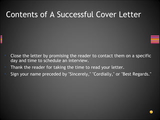 Close the letter by promising the reader to contact them on a specific day and time to schedule an interview.  Thank the reader for taking the time to read your letter. Sign your name preceded by "Sincerely," "Cordially," or "Best Regards." Contents of A Successful Cover Letter 