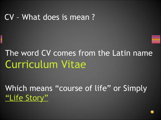 The word CV comes from the Latin name Curriculum Vitae Which means “course of life” or Simply “Life Story”   CV – What does is mean ? 