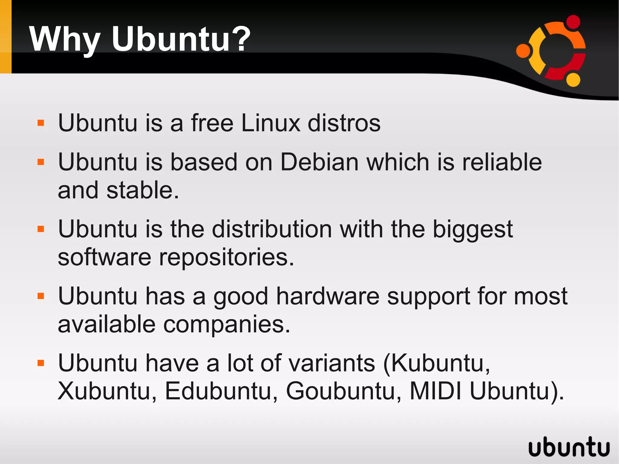 Why Ubuntu?

   Ubuntu is a free Linux distros
   Ubuntu is based on Debian which is reliable
    and stable.
   Ubuntu is the distribution with the biggest
    software repositories.
   Ubuntu has a good hardware support for most
    available companies.
   Ubuntu have a lot of variants (Kubuntu,
    Xubuntu, Edubuntu, Goubuntu, MIDI Ubuntu).
 
