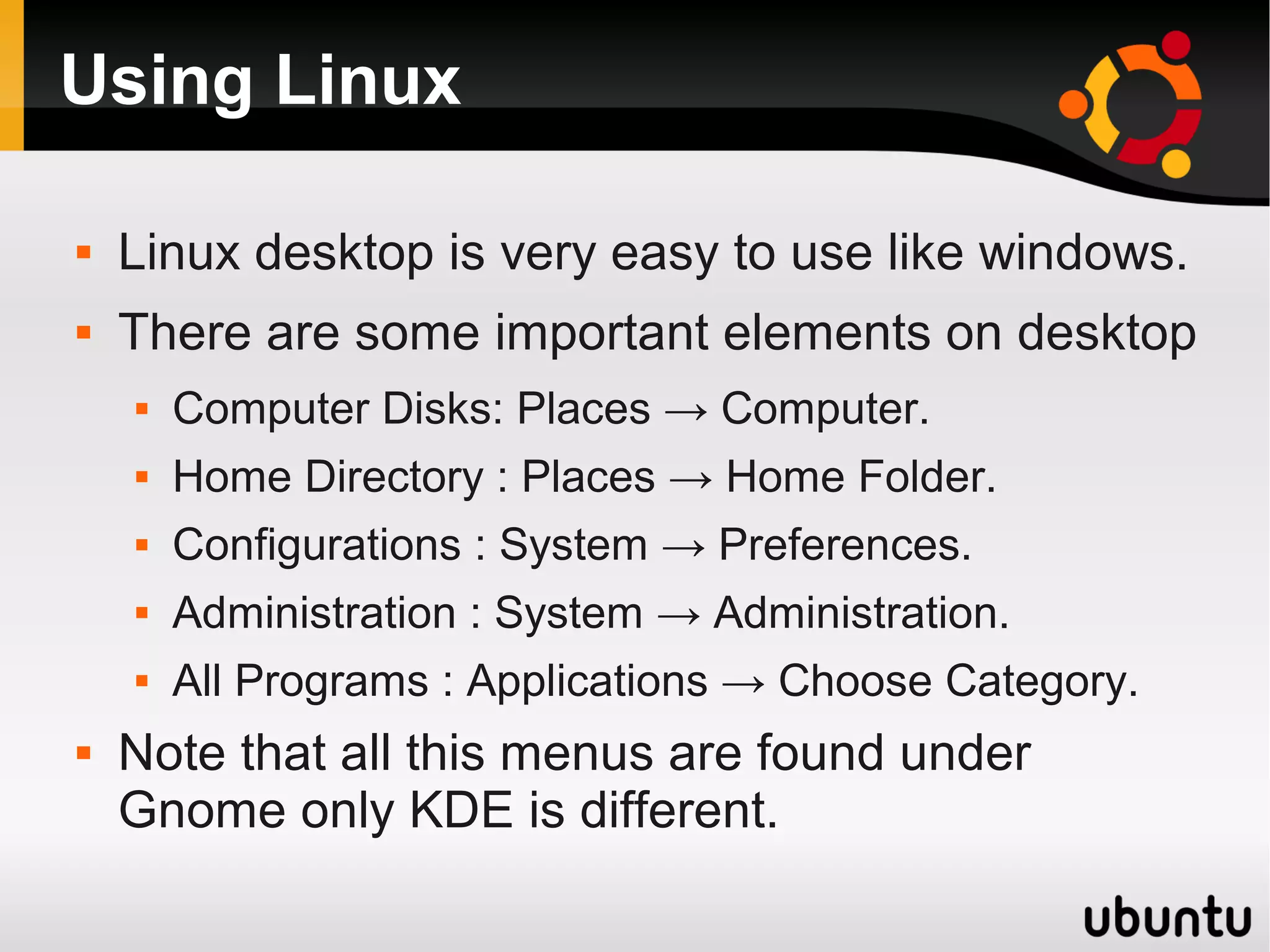 Using Linux

   Linux desktop is very easy to use like windows.
   There are some important elements on desktop
       Computer Disks: Places → Computer.
       Home Directory : Places → Home Folder.
       Configurations : System → Preferences.
       Administration : System → Administration.
       All Programs : Applications → Choose Category.
   Note that all this menus are found under
    Gnome only KDE is different.
 