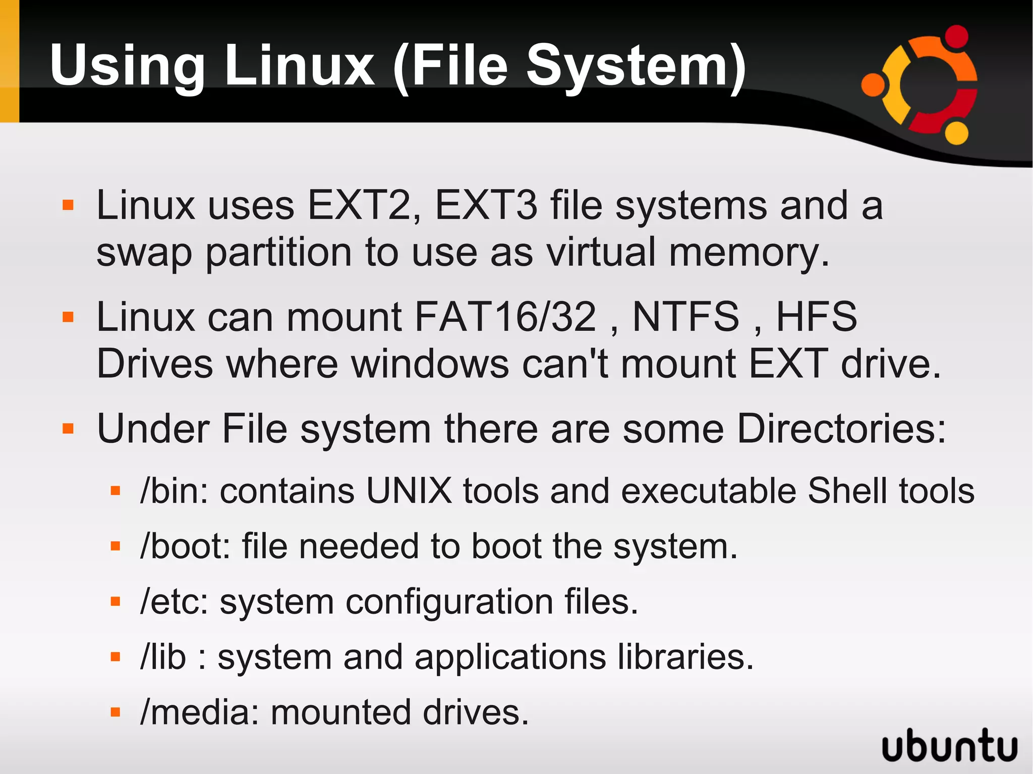 Using Linux (File System)

   Linux uses EXT2, EXT3 file systems and a
    swap partition to use as virtual memory.
   Linux can mount FAT16/32 , NTFS , HFS
    Drives where windows can't mount EXT drive.
   Under File system there are some Directories:
       /bin: contains UNIX tools and executable Shell tools
       /boot: file needed to boot the system.
       /etc: system configuration files.
       /lib : system and applications libraries.
       /media: mounted drives.
 
