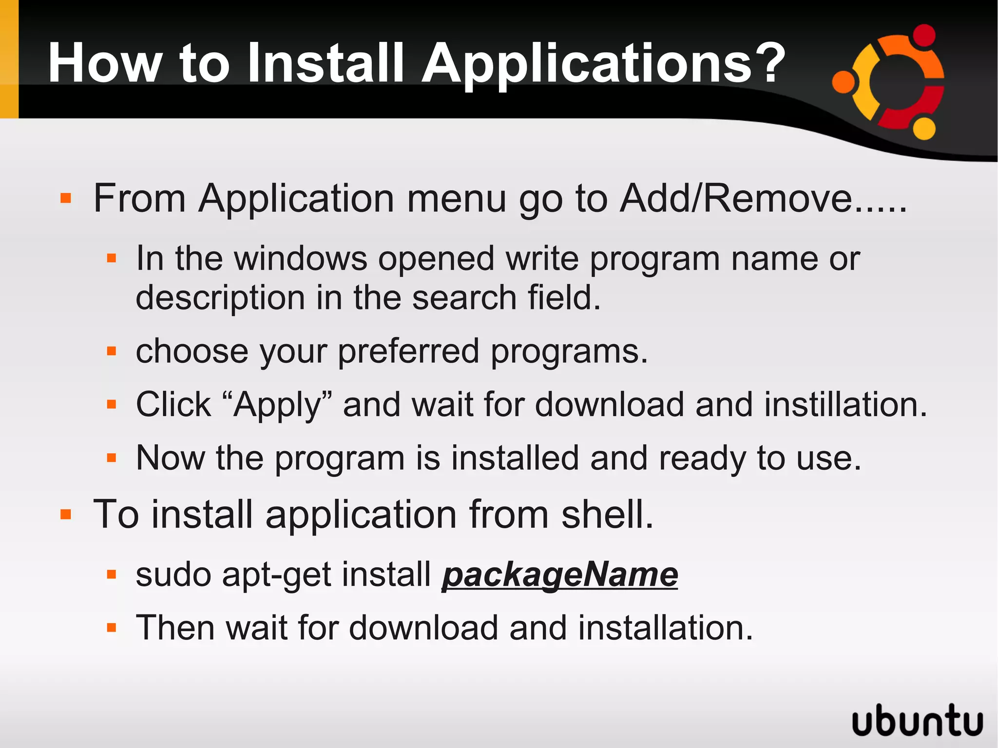 How to Install Applications?

   From Application menu go to Add/Remove.....
       In the windows opened write program name or
        description in the search field.
       choose your preferred programs.
       Click “Apply” and wait for download and instillation.
       Now the program is installed and ready to use.
   To install application from shell.
       sudo apt-get install packageName
       Then wait for download and installation.
 