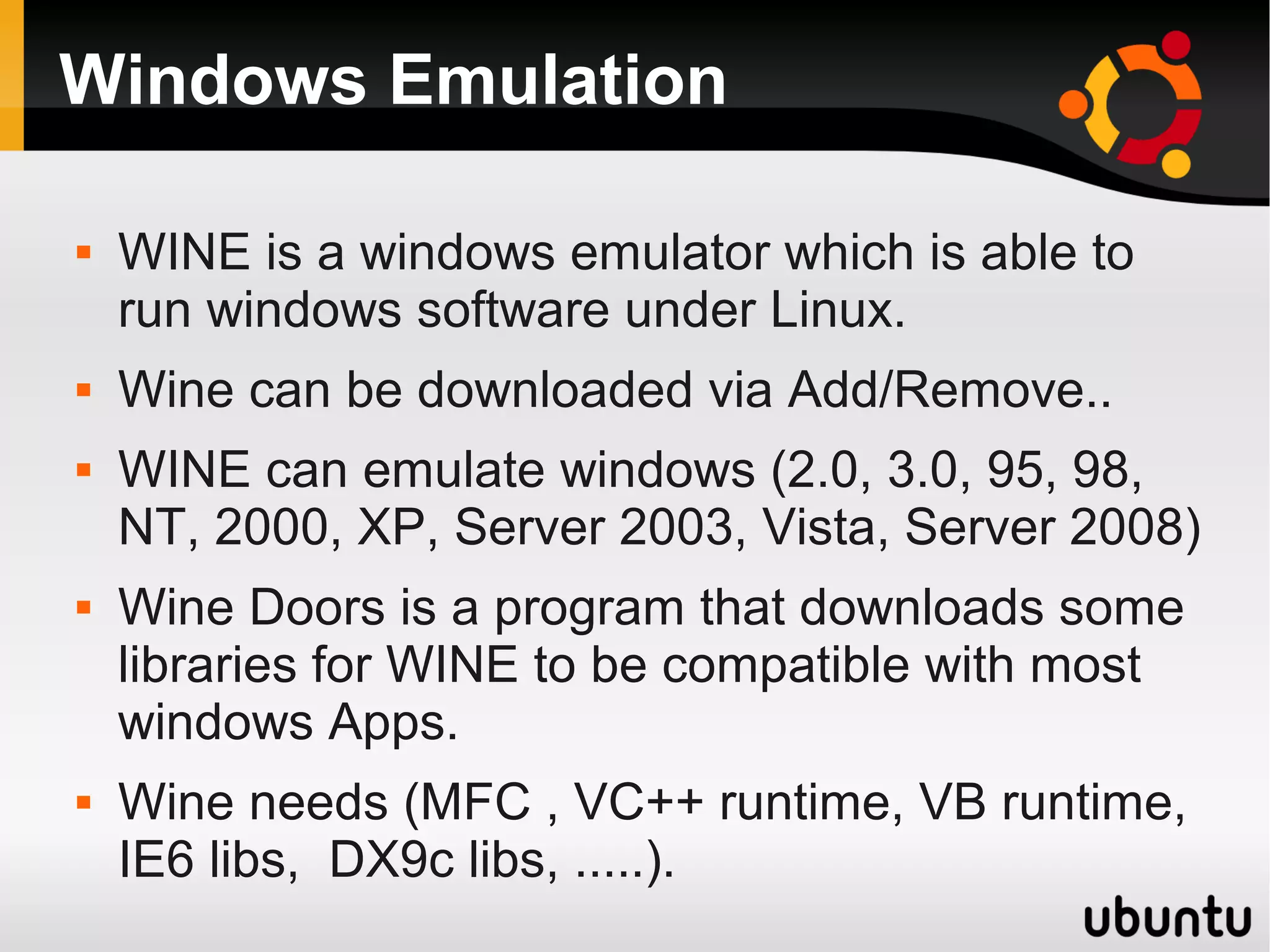 Windows Emulation

   WINE is a windows emulator which is able to
    run windows software under Linux.
   Wine can be downloaded via Add/Remove..
   WINE can emulate windows (2.0, 3.0, 95, 98,
    NT, 2000, XP, Server 2003, Vista, Server 2008)
   Wine Doors is a program that downloads some
    libraries for WINE to be compatible with most
    windows Apps.
   Wine needs (MFC , VC++ runtime, VB runtime,
    IE6 libs, DX9c libs, .....).
 