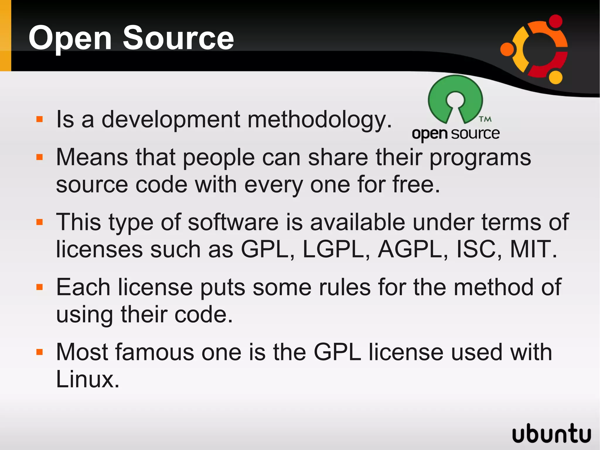Open Source

   Is a development methodology.
   Means that people can share their programs
    source code with every one for free.
   This type of software is available under terms of
    licenses such as GPL, LGPL, AGPL, ISC, MIT.
   Each license puts some rules for the method of
    using their code.
   Most famous one is the GPL license used with
    Linux.
 