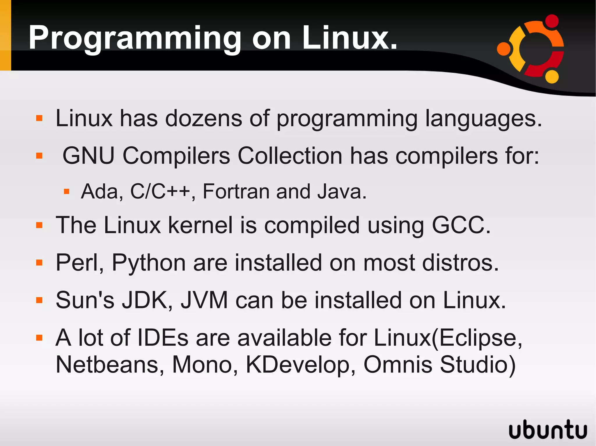 Programming on Linux.

   Linux has dozens of programming languages.
   GNU Compilers Collection has compilers for:
       Ada, C/C++, Fortran and Java.
   The Linux kernel is compiled using GCC.
   Perl, Python are installed on most distros.
   Sun's JDK, JVM can be installed on Linux.
   A lot of IDEs are available for Linux(Eclipse,
    Netbeans, Mono, KDevelop, Omnis Studio)
 