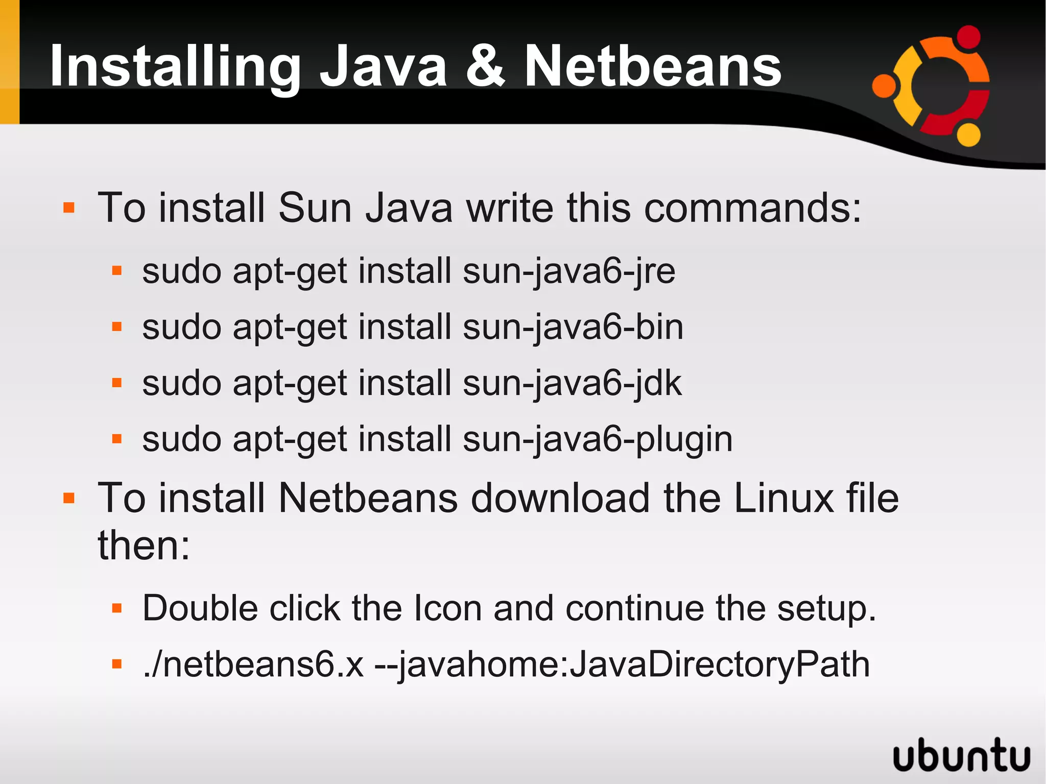 Installing Java & Netbeans

   To install Sun Java write this commands:
       sudo apt-get install sun-java6-jre
       sudo apt-get install sun-java6-bin
       sudo apt-get install sun-java6-jdk
       sudo apt-get install sun-java6-plugin
   To install Netbeans download the Linux file
    then:
       Double click the Icon and continue the setup.
       ./netbeans6.x --javahome:JavaDirectoryPath
 