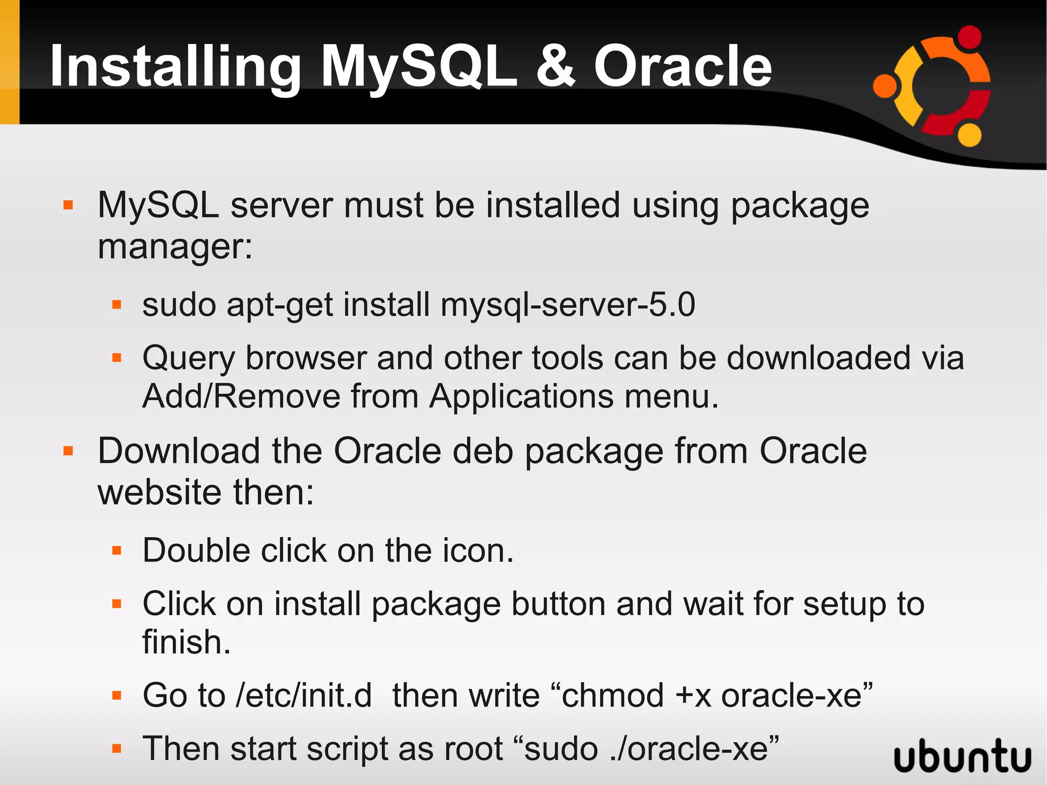 Installing MySQL & Oracle

   MySQL server must be installed using package
    manager:
       sudo apt-get install mysql-server-5.0
       Query browser and other tools can be downloaded via
        Add/Remove from Applications menu.
   Download the Oracle deb package from Oracle
    website then:
       Double click on the icon.
       Click on install package button and wait for setup to
        finish.
       Go to /etc/init.d then write “chmod +x oracle-xe”
       Then start script as root “sudo ./oracle-xe”
 