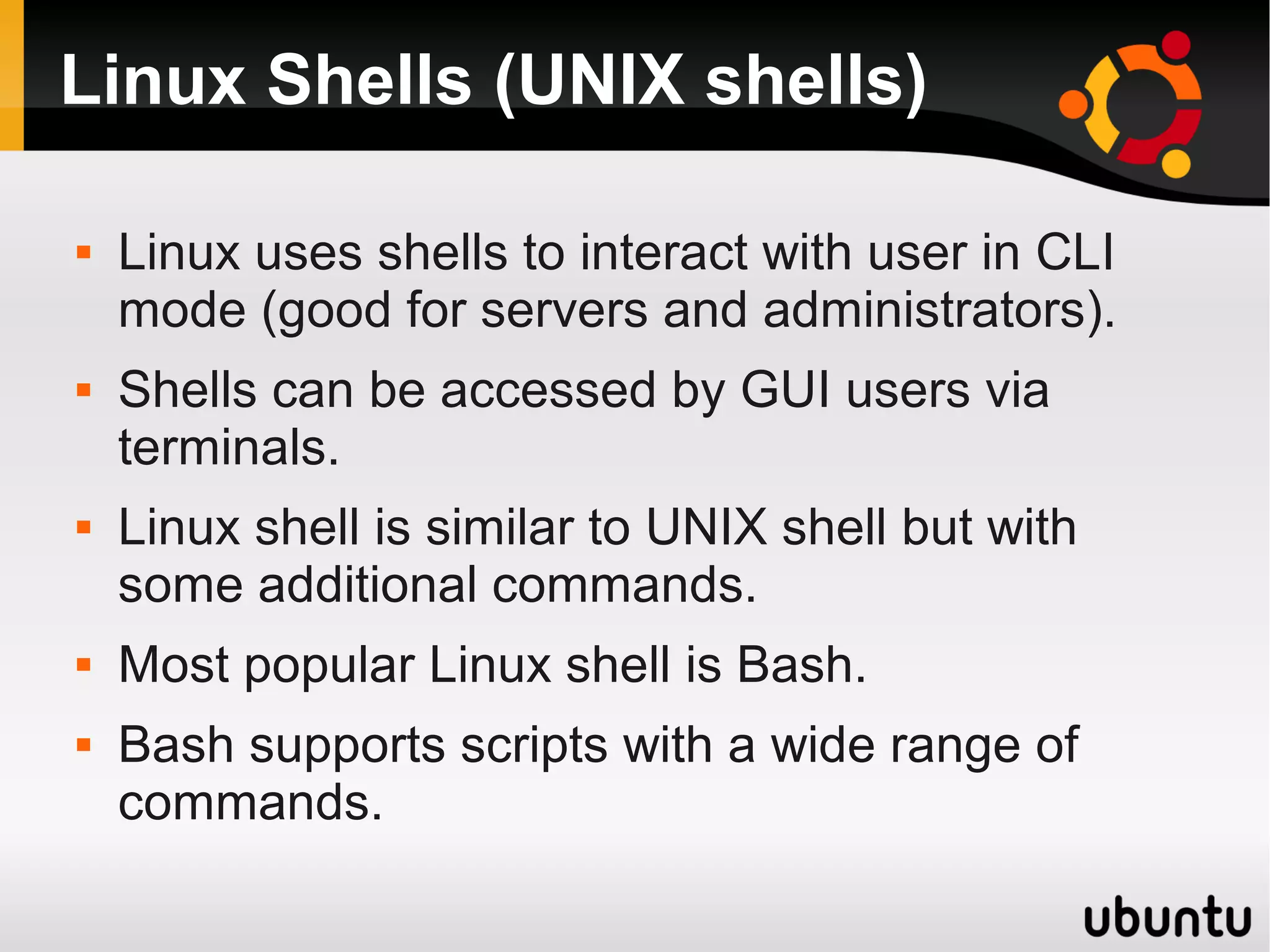 Linux Shells (UNIX shells)

   Linux uses shells to interact with user in CLI
    mode (good for servers and administrators).
   Shells can be accessed by GUI users via
    terminals.
   Linux shell is similar to UNIX shell but with
    some additional commands.
   Most popular Linux shell is Bash.
   Bash supports scripts with a wide range of
    commands.
 