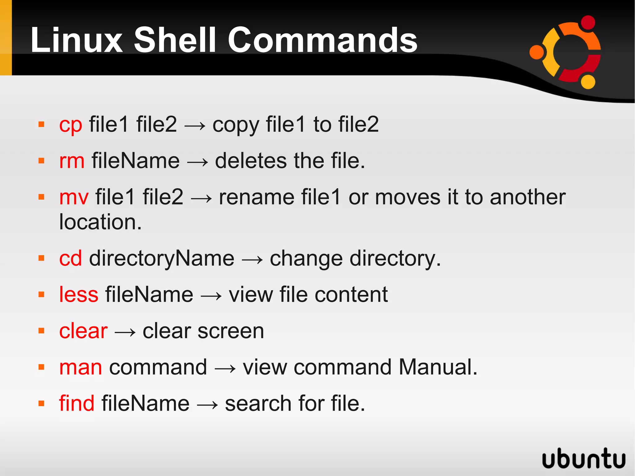 Linux Shell Commands

   cp file1 file2 → copy file1 to file2
   rm fileName → deletes the file.
   mv file1 file2 → rename file1 or moves it to another
    location.
   cd directoryName → change directory.
   less fileName → view file content
   clear → clear screen
   man command → view command Manual.
   find fileName → search for file.
 
