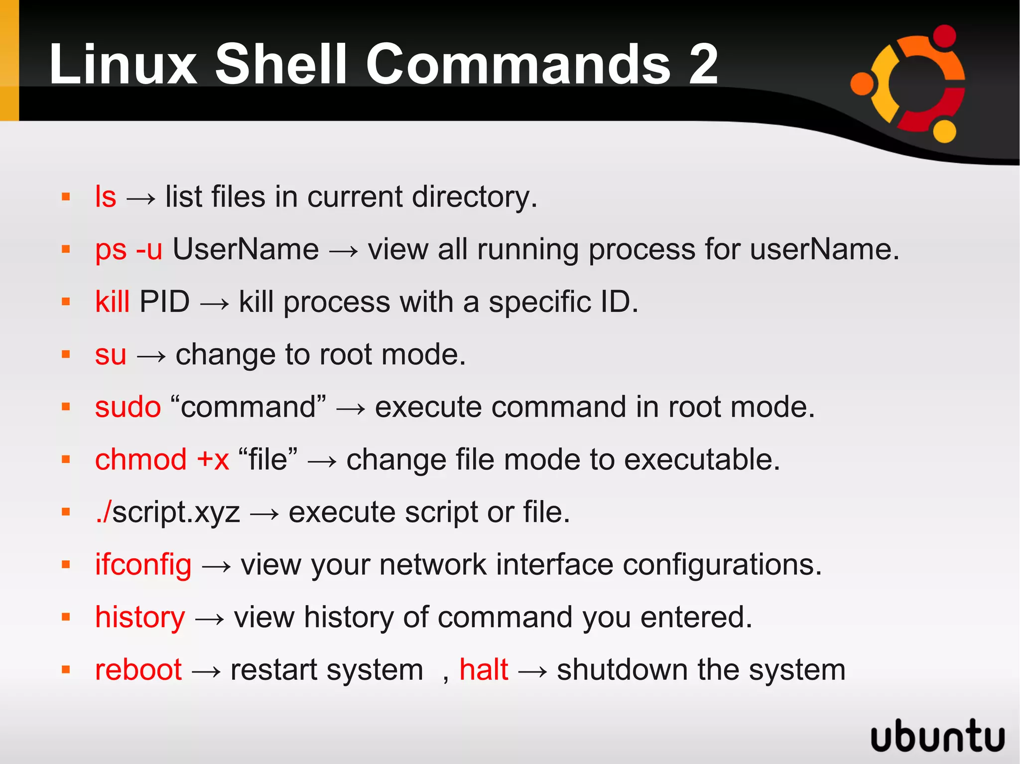 Linux Shell Commands 2

   ls → list files in current directory.
   ps -u UserName → view all running process for userName.
   kill PID → kill process with a specific ID.
   su → change to root mode.
   sudo “command” → execute command in root mode.
   chmod +x “file” → change file mode to executable.
   ./script.xyz → execute script or file.
   ifconfig → view your network interface configurations.
   history → view history of command you entered.
   reboot → restart system , halt → shutdown the system
 