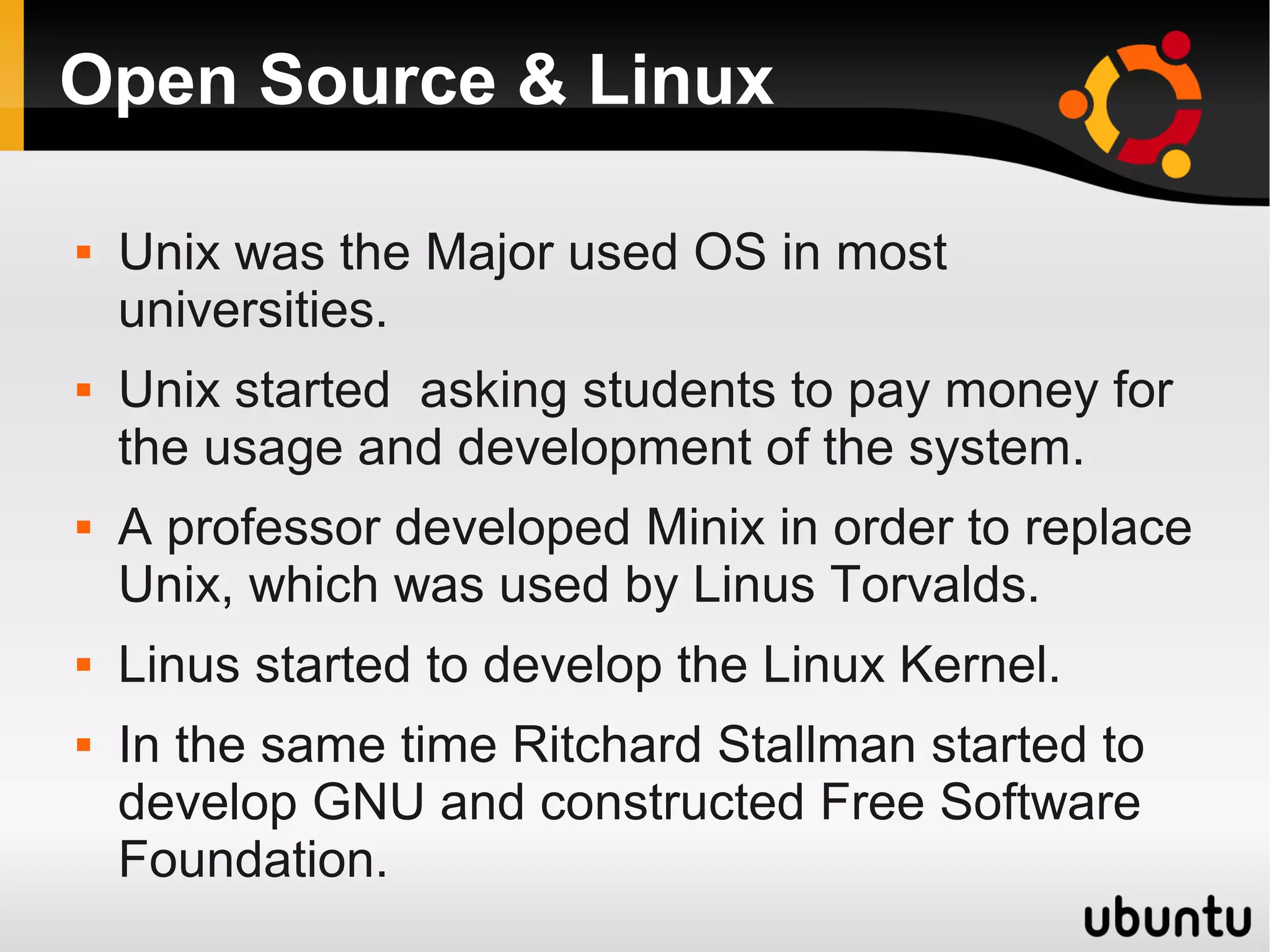 Open Source & Linux

   Unix was the Major used OS in most
    universities.
   Unix started asking students to pay money for
    the usage and development of the system.
   A professor developed Minix in order to replace
    Unix, which was used by Linus Torvalds.
   Linus started to develop the Linux Kernel.
   In the same time Ritchard Stallman started to
    develop GNU and constructed Free Software
    Foundation.
 