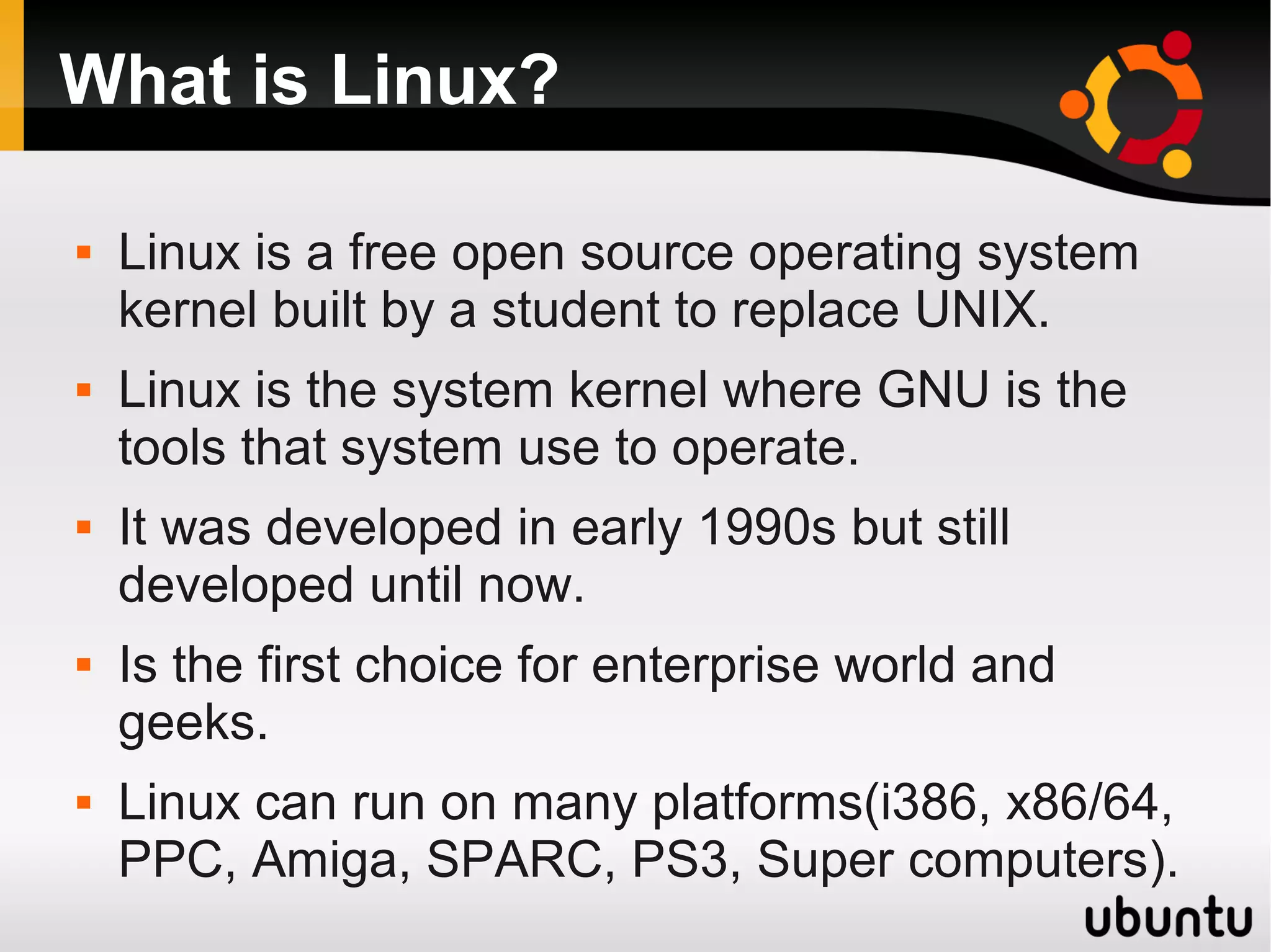 What is Linux?

   Linux is a free open source operating system
    kernel built by a student to replace UNIX.
   Linux is the system kernel where GNU is the
    tools that system use to operate.
   It was developed in early 1990s but still
    developed until now.
   Is the first choice for enterprise world and
    geeks.
   Linux can run on many platforms(i386, x86/64,
    PPC, Amiga, SPARC, PS3, Super computers).
 