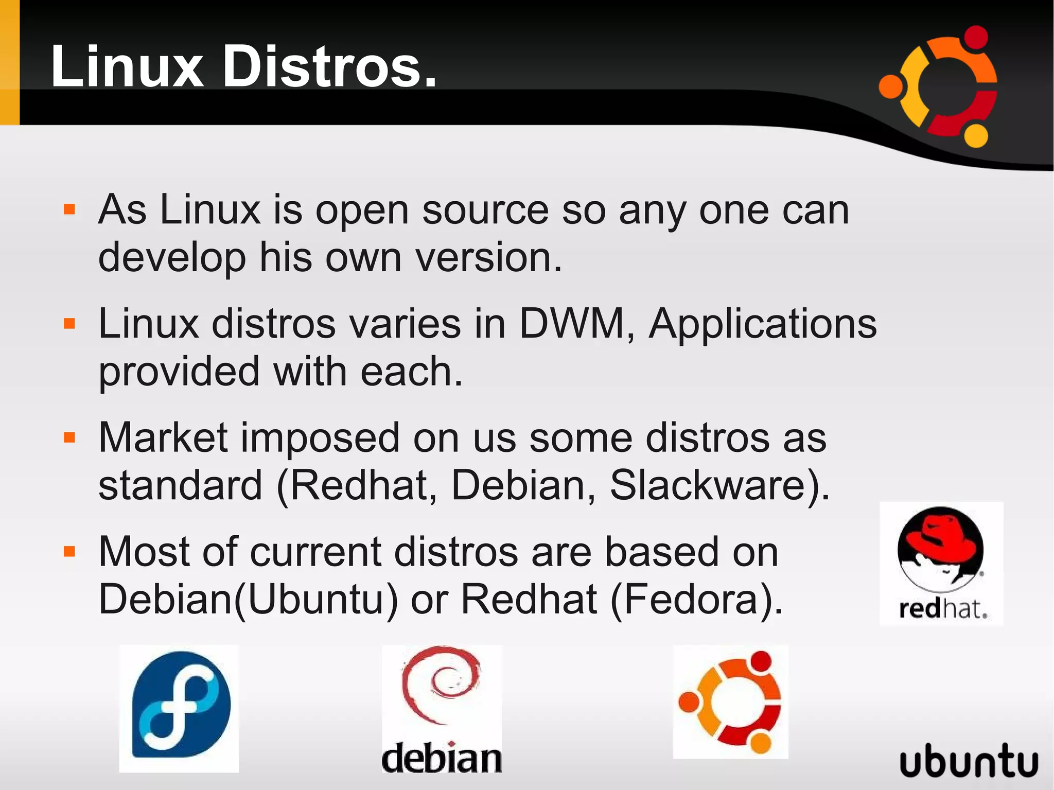 Linux Distros.

   As Linux is open source so any one can
    develop his own version.
   Linux distros varies in DWM, Applications
    provided with each.
   Market imposed on us some distros as
    standard (Redhat, Debian, Slackware).
   Most of current distros are based on
    Debian(Ubuntu) or Redhat (Fedora).
 