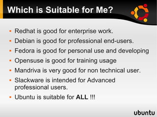 Which is Suitable for Me?

   Redhat is good for enterprise work.
   Debian is good for professional end-users.
   Fedora is good for personal use and developing
   Opensuse is good for training usage
   Mandriva is very good for non technical user.
   Slackware is intended for Advanced
    professional users.
   Ubuntu is suitable for ALL !!!
 