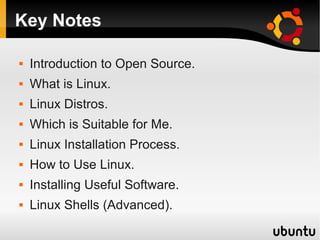 Key Notes

   Introduction to Open Source.
   What is Linux.
   Linux Distros.
   Which is Suitable for Me.
   Linux Installation Process.
   How to Use Linux.
   Installing Useful Software.
   Linux Shells (Advanced).
 