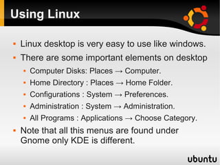 Using Linux

   Linux desktop is very easy to use like windows.
   There are some important elements on desktop
       Computer Disks: Places → Computer.
       Home Directory : Places → Home Folder.
       Configurations : System → Preferences.
       Administration : System → Administration.
       All Programs : Applications → Choose Category.
   Note that all this menus are found under
    Gnome only KDE is different.
 