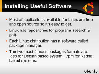 Installing Useful Software

   Most of applications available for Linux are free
    and open source so it's easy to get.
   Linux has repositories for programs (search &
    get).
   Each Linux distribution has a software called
    package manager.
   The two most famous packages formats are:
    .deb for Debian based system , .rpm for Redhat
    based systems.
 