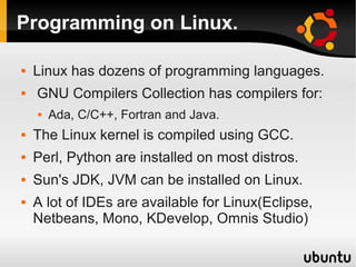 Programming on Linux.

   Linux has dozens of programming languages.
   GNU Compilers Collection has compilers for:
       Ada, C/C++, Fortran and Java.
   The Linux kernel is compiled using GCC.
   Perl, Python are installed on most distros.
   Sun's JDK, JVM can be installed on Linux.
   A lot of IDEs are available for Linux(Eclipse,
    Netbeans, Mono, KDevelop, Omnis Studio)
 