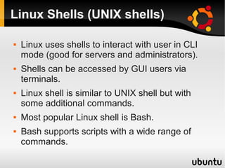 Linux Shells (UNIX shells)

   Linux uses shells to interact with user in CLI
    mode (good for servers and administrators).
   Shells can be accessed by GUI users via
    terminals.
   Linux shell is similar to UNIX shell but with
    some additional commands.
   Most popular Linux shell is Bash.
   Bash supports scripts with a wide range of
    commands.
 