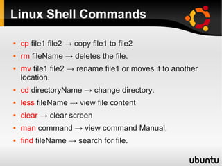 Linux Shell Commands

   cp file1 file2 → copy file1 to file2
   rm fileName → deletes the file.
   mv file1 file2 → rename file1 or moves it to another
    location.
   cd directoryName → change directory.
   less fileName → view file content
   clear → clear screen
   man command → view command Manual.
   find fileName → search for file.
 