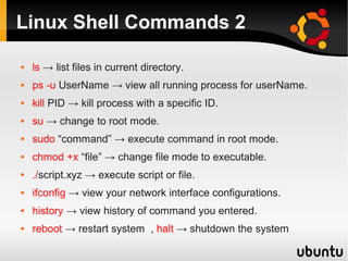 Linux Shell Commands 2

   ls → list files in current directory.
   ps -u UserName → view all running process for userName.
   kill PID → kill process with a specific ID.
   su → change to root mode.
   sudo “command” → execute command in root mode.
   chmod +x “file” → change file mode to executable.
   ./script.xyz → execute script or file.
   ifconfig → view your network interface configurations.
   history → view history of command you entered.
   reboot → restart system , halt → shutdown the system
 