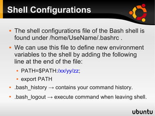 Shell Configurations

   The shell configurations file of the Bash shell is
    found under /home/UseName/.bashrc .
   We can use this file to define new environment
    variables to the shell by adding the following
    line at the end of the file:
       PATH=$PATH:/xx/yy/zz;
       export PATH
   .bash_history → contains your command history.

    .bash_logout → execute command when leaving shell.
 