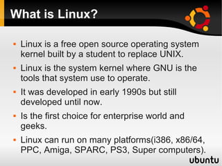 What is Linux?

   Linux is a free open source operating system
    kernel built by a student to replace UNIX.
   Linux is the system kernel where GNU is the
    tools that system use to operate.
   It was developed in early 1990s but still
    developed until now.
   Is the first choice for enterprise world and
    geeks.
   Linux can run on many platforms(i386, x86/64,
    PPC, Amiga, SPARC, PS3, Super computers).
 