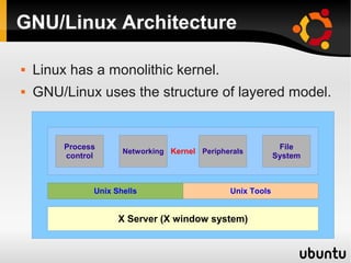 GNU/Linux Architecture

   Linux has a monolithic kernel.
   GNU/Linux uses the structure of layered model.


         Process                                             File
                      Networking Kernel Peripherals
         control                                            System



               Unix Shells                     Unix Tools


                     X Server (X window system)
 