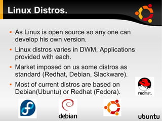 Linux Distros.

   As Linux is open source so any one can
    develop his own version.
   Linux distros varies in DWM, Applications
    provided with each.
   Market imposed on us some distros as
    standard (Redhat, Debian, Slackware).
   Most of current distros are based on
    Debian(Ubuntu) or Redhat (Fedora).
 