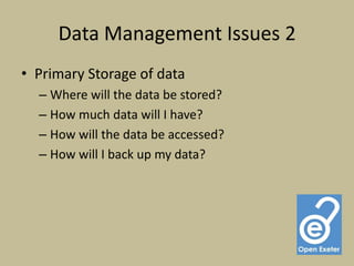 Data Management Issues 2
• Primary Storage of data
  – Where will the data be stored?
  – How much data will I have?
  – How will the data be accessed?
  – How will I back up my data?
 