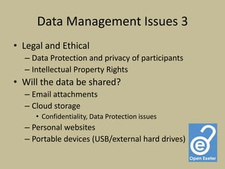 Data Management Issues 3
• Legal and Ethical
  – Data Protection and privacy of participants
  – Intellectual Property Rights
• Will the data be shared?
  – Email attachments
  – Cloud storage
     • Confidentiality, Data Protection issues
  – Personal websites
  – Portable devices (USB/external hard drives)
 