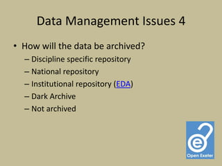 Data Management Issues 4
• How will the data be archived?
  – Discipline specific repository
  – National repository
  – Institutional repository (EDA)
  – Dark Archive
  – Not archived
 