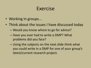 Exercise
• Working in groups...
• Think about the issues I have discussed today
  – Would you know where to go for advice?
  – Have you ever had to write a DMP? What
    problems did you face?
  – Using the subjects on the next slide think what
    you could write in a DMP for one of your group’s
    latest/current research project.
 