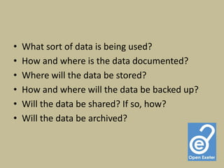 •   What sort of data is being used?
•   How and where is the data documented?
•   Where will the data be stored?
•   How and where will the data be backed up?
•   Will the data be shared? If so, how?
•   Will the data be archived?
 
